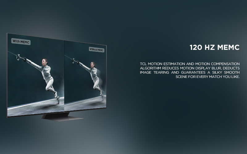 120 HZ MEMC - TCL Motion Estimation and Motion Compensation algorithm reduces motion display blur, deducts image tearing and guarantees a silky smooth scene for every match you like.
